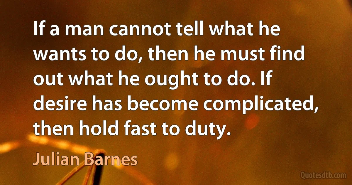 If a man cannot tell what he wants to do, then he must find out what he ought to do. If desire has become complicated, then hold fast to duty. (Julian Barnes)