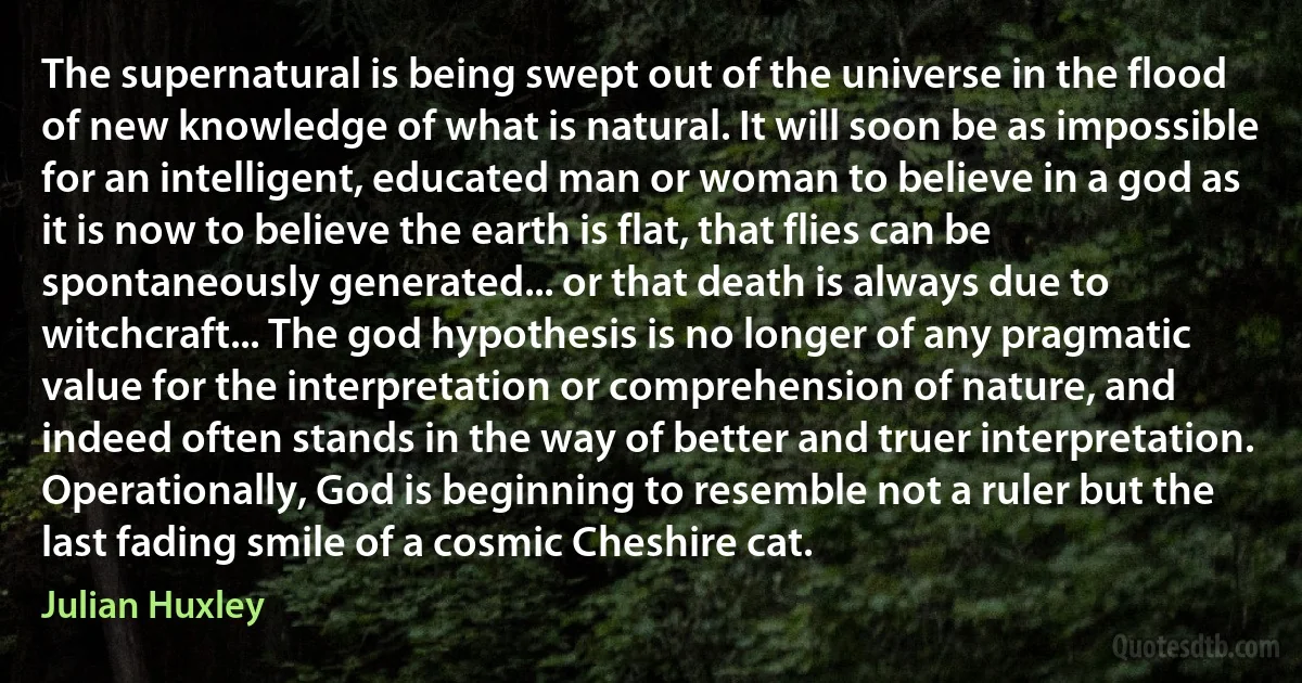 The supernatural is being swept out of the universe in the flood of new knowledge of what is natural. It will soon be as impossible for an intelligent, educated man or woman to believe in a god as it is now to believe the earth is flat, that flies can be spontaneously generated... or that death is always due to witchcraft... The god hypothesis is no longer of any pragmatic value for the interpretation or comprehension of nature, and indeed often stands in the way of better and truer interpretation. Operationally, God is beginning to resemble not a ruler but the last fading smile of a cosmic Cheshire cat. (Julian Huxley)