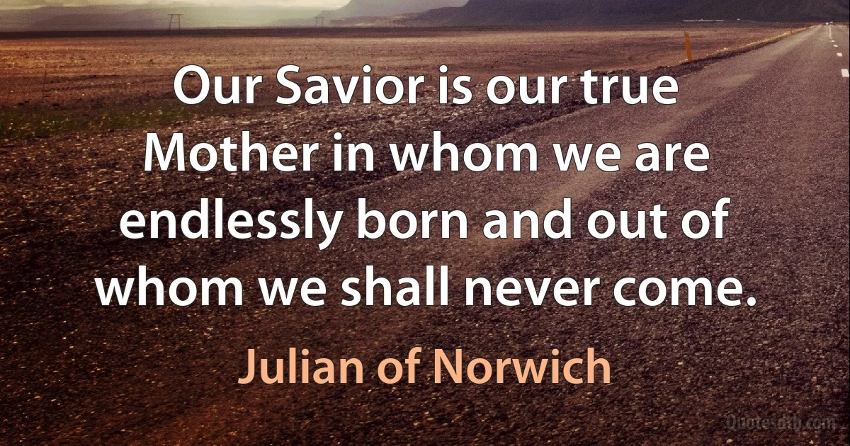 Our Savior is our true Mother in whom we are endlessly born and out of whom we shall never come. (Julian of Norwich)