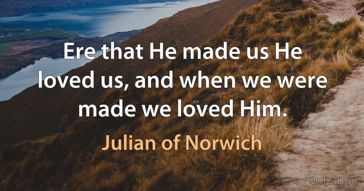 Ere that He made us He loved us, and when we were made we loved Him. (Julian of Norwich)