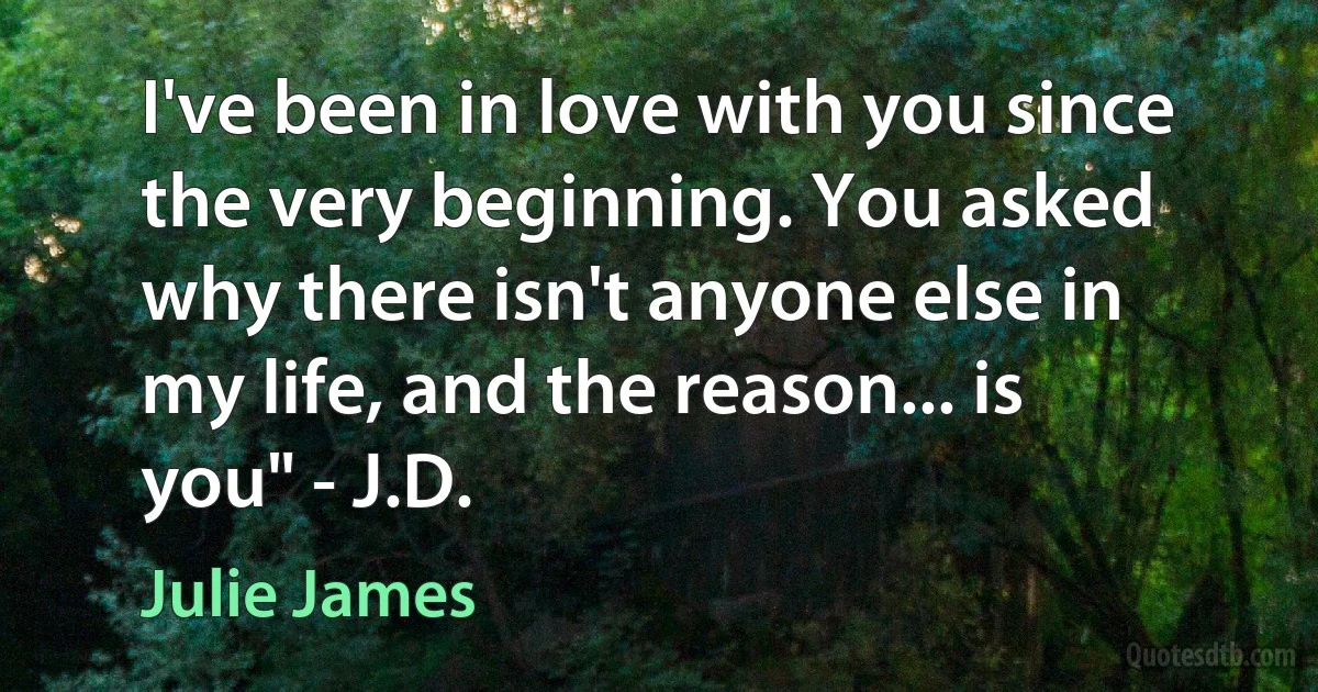 I've been in love with you since the very beginning. You asked why there isn't anyone else in my life, and the reason... is you" - J.D. (Julie James)