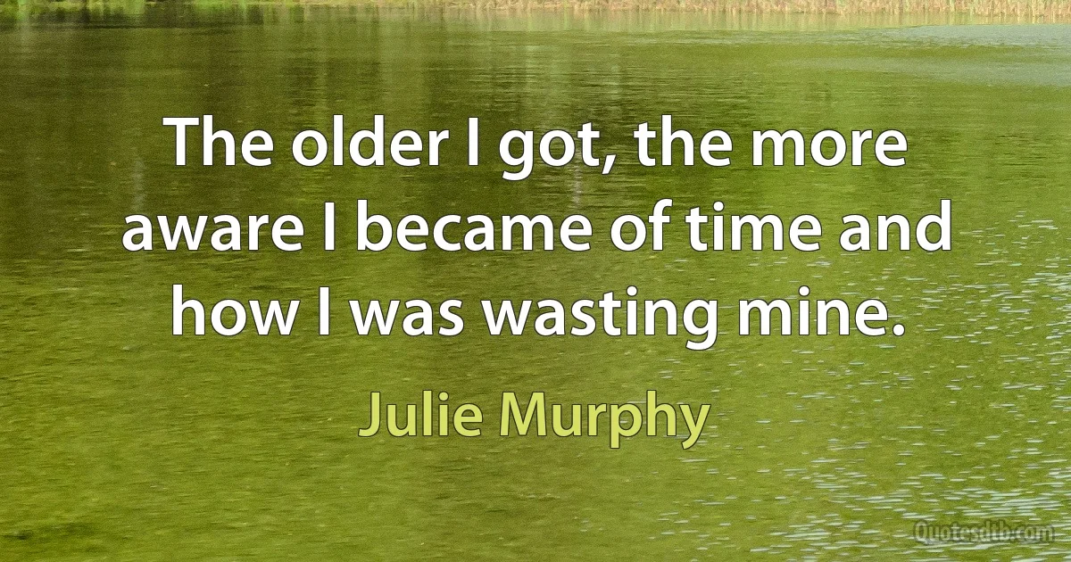 The older I got, the more aware I became of time and how I was wasting mine. (Julie Murphy)