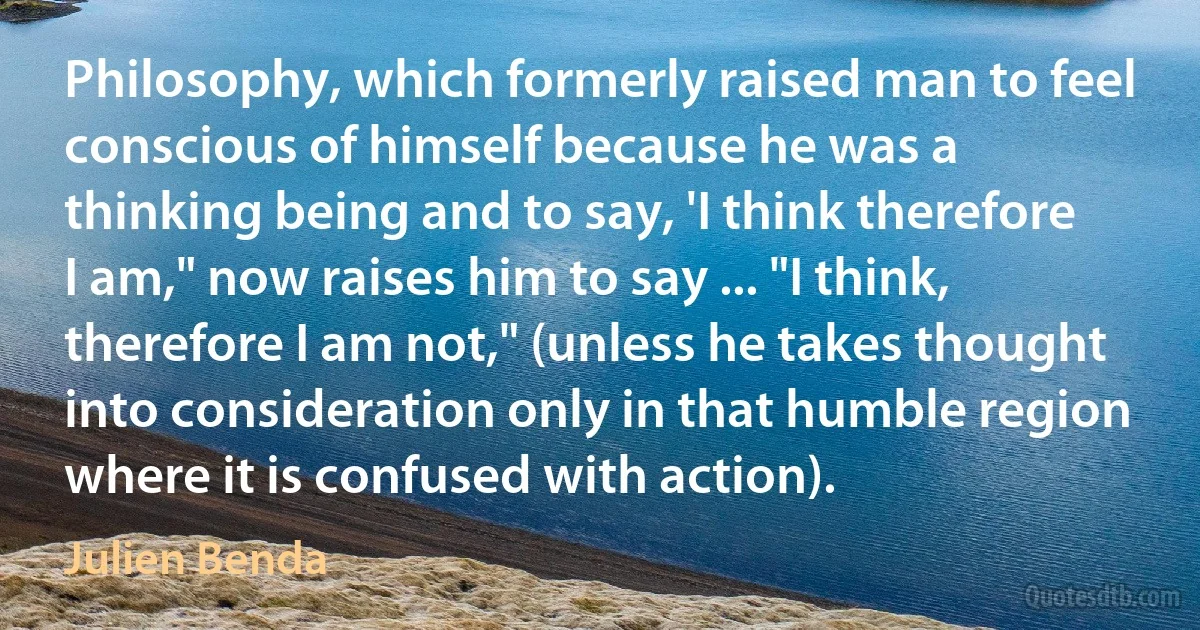 Philosophy, which formerly raised man to feel conscious of himself because he was a thinking being and to say, 'I think therefore I am," now raises him to say ... "I think, therefore I am not," (unless he takes thought into consideration only in that humble region where it is confused with action). (Julien Benda)