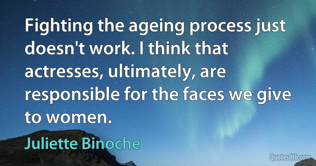 Fighting the ageing process just doesn't work. I think that actresses, ultimately, are responsible for the faces we give to women. (Juliette Binoche)