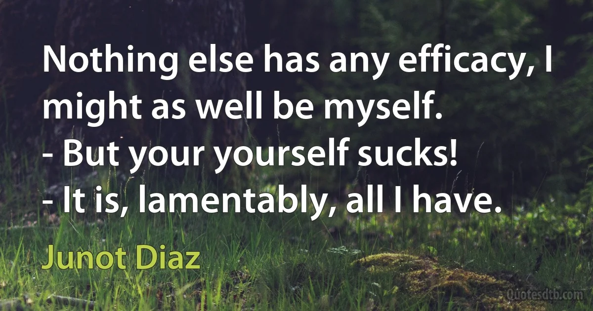 Nothing else has any efficacy, I might as well be myself.
- But your yourself sucks!
- It is, lamentably, all I have. (Junot Diaz)