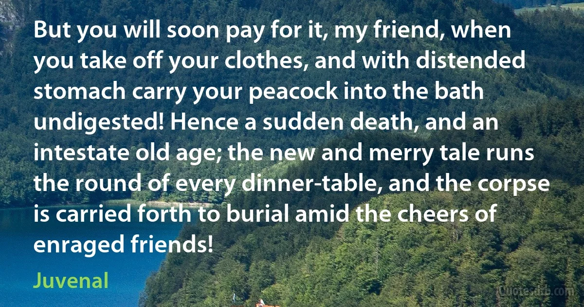 But you will soon pay for it, my friend, when you take off your clothes, and with distended stomach carry your peacock into the bath undigested! Hence a sudden death, and an intestate old age; the new and merry tale runs the round of every dinner-table, and the corpse is carried forth to burial amid the cheers of enraged friends! (Juvenal)