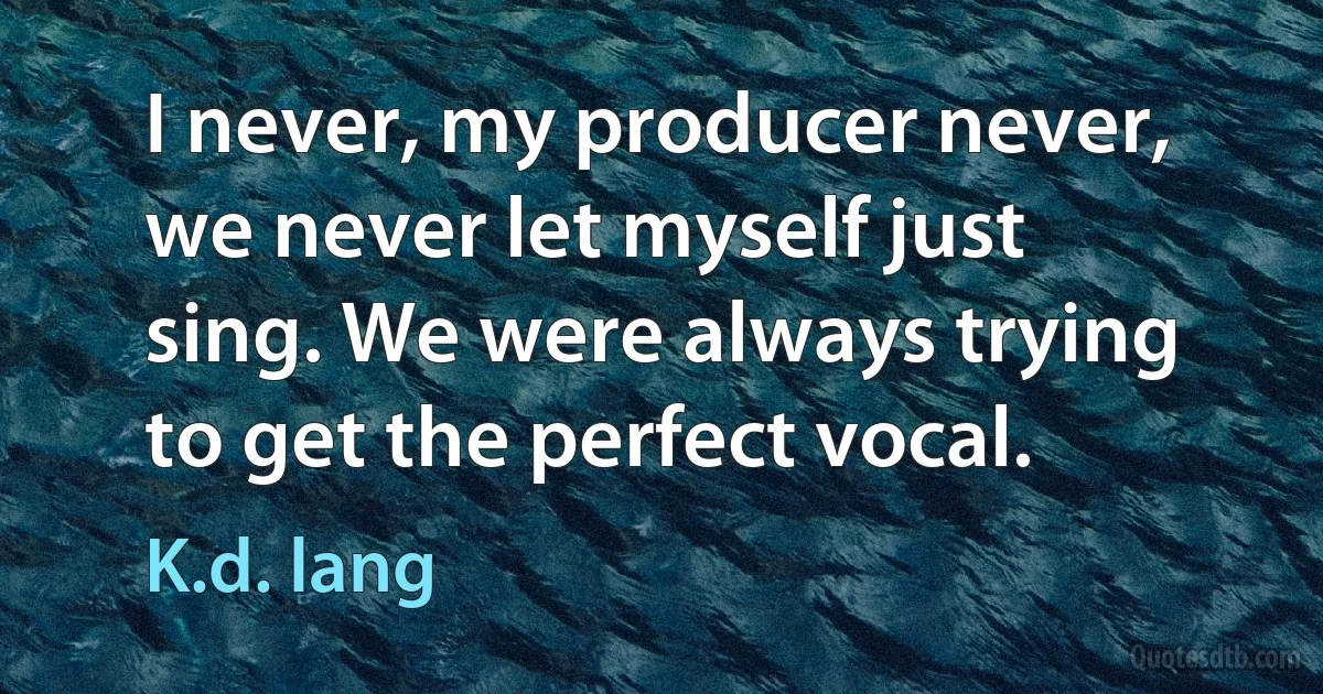 I never, my producer never, we never let myself just sing. We were always trying to get the perfect vocal. (K.d. lang)