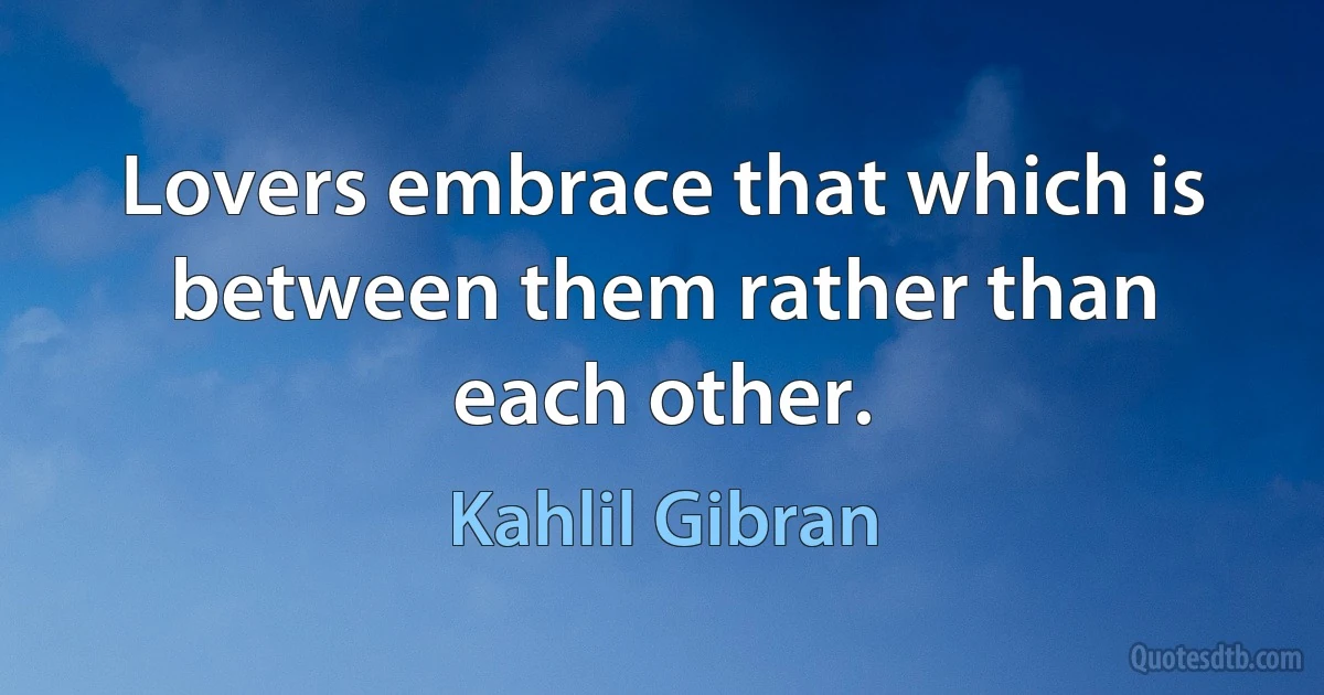 Lovers embrace that which is between them rather than each other. (Kahlil Gibran)