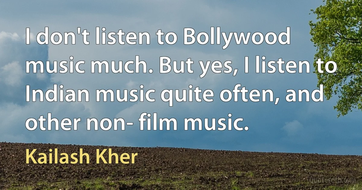 I don't listen to Bollywood music much. But yes, I listen to Indian music quite often, and other non- film music. (Kailash Kher)