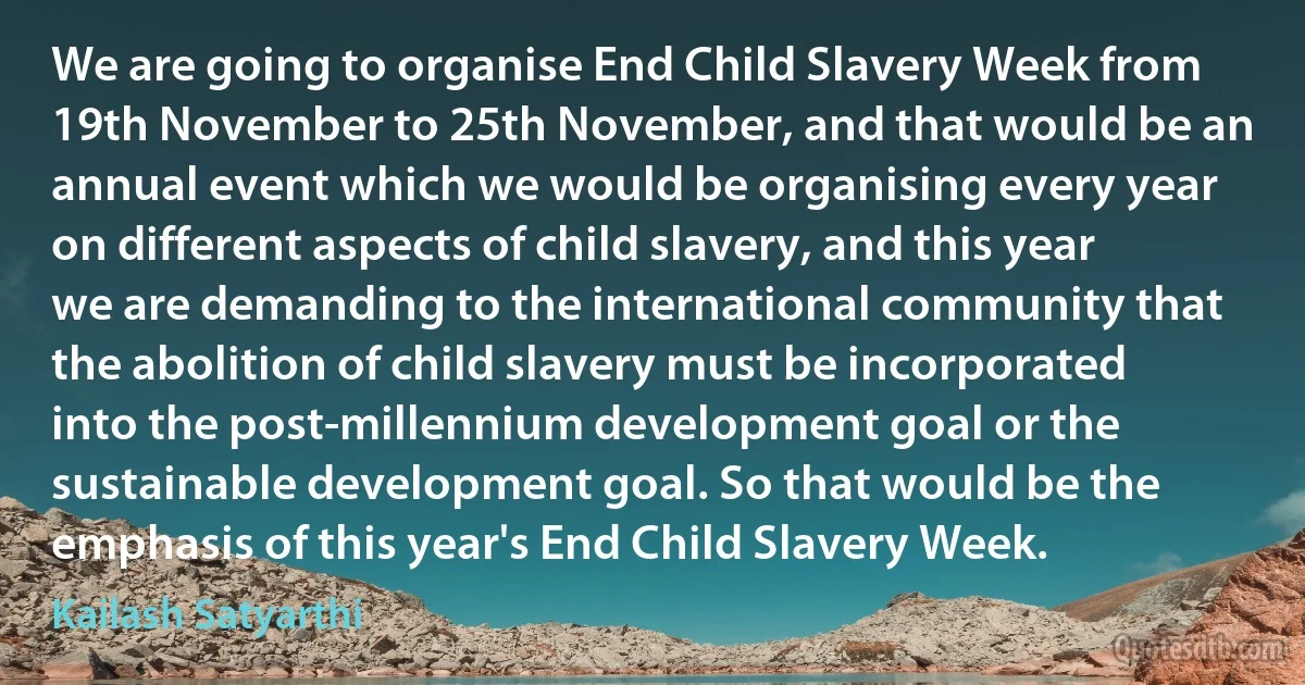 We are going to organise End Child Slavery Week from 19th November to 25th November, and that would be an annual event which we would be organising every year on different aspects of child slavery, and this year we are demanding to the international community that the abolition of child slavery must be incorporated into the post-millennium development goal or the sustainable development goal. So that would be the emphasis of this year's End Child Slavery Week. (Kailash Satyarthi)