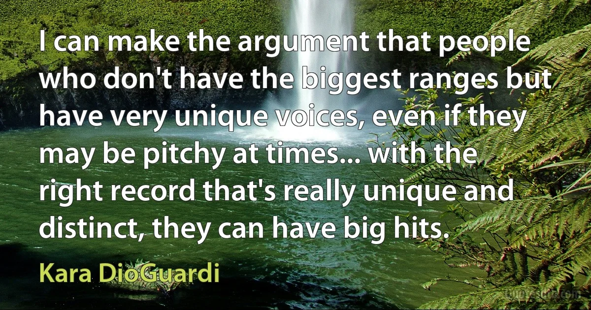 I can make the argument that people who don't have the biggest ranges but have very unique voices, even if they may be pitchy at times... with the right record that's really unique and distinct, they can have big hits. (Kara DioGuardi)