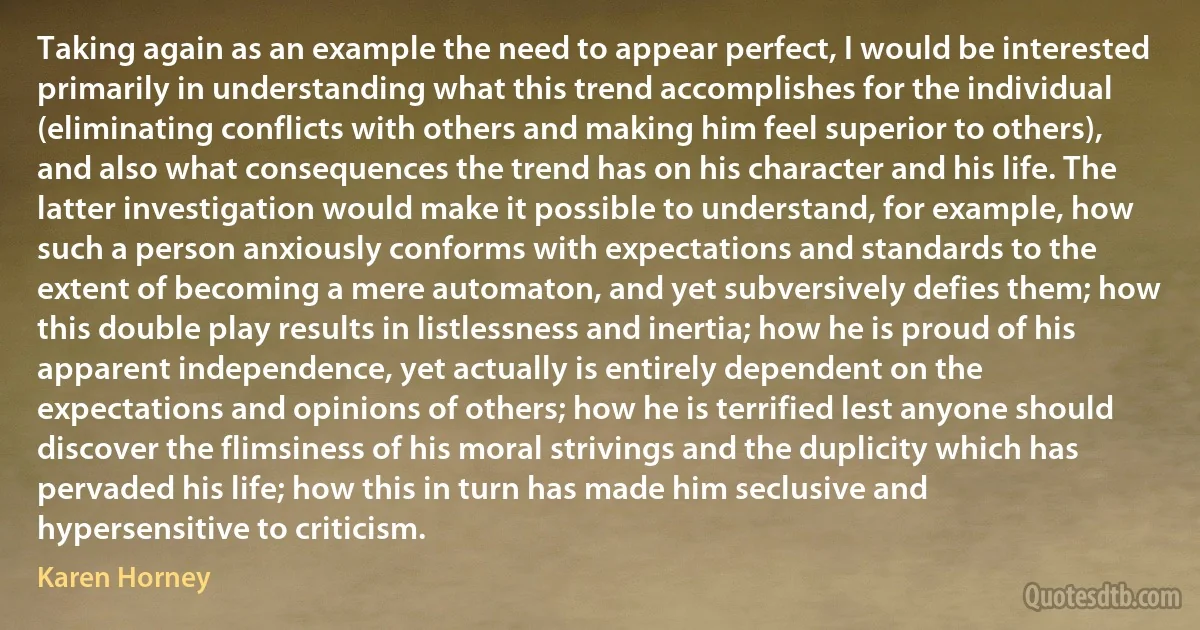 Taking again as an example the need to appear perfect, I would be interested primarily in understanding what this trend accomplishes for the individual (eliminating conflicts with others and making him feel superior to others), and also what consequences the trend has on his character and his life. The latter investigation would make it possible to understand, for example, how such a person anxiously conforms with expectations and standards to the extent of becoming a mere automaton, and yet subversively defies them; how this double play results in listlessness and inertia; how he is proud of his apparent independence, yet actually is entirely dependent on the expectations and opinions of others; how he is terrified lest anyone should discover the flimsiness of his moral strivings and the duplicity which has pervaded his life; how this in turn has made him seclusive and hypersensitive to criticism. (Karen Horney)