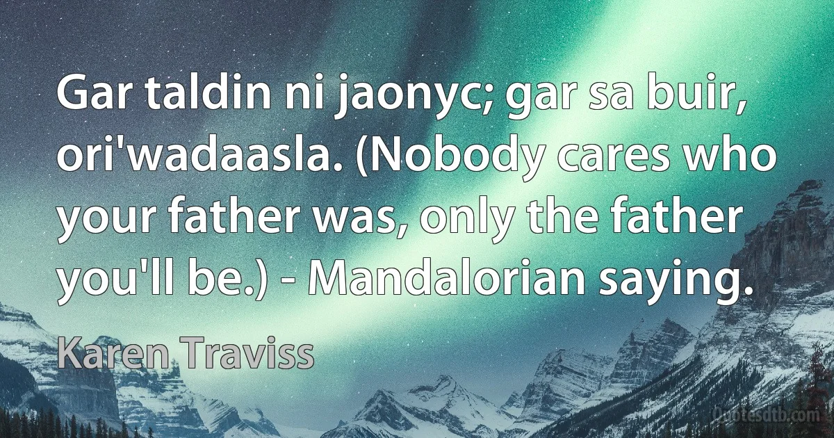 Gar taldin ni jaonyc; gar sa buir, ori'wadaasla. (Nobody cares who your father was, only the father you'll be.) - Mandalorian saying. (Karen Traviss)