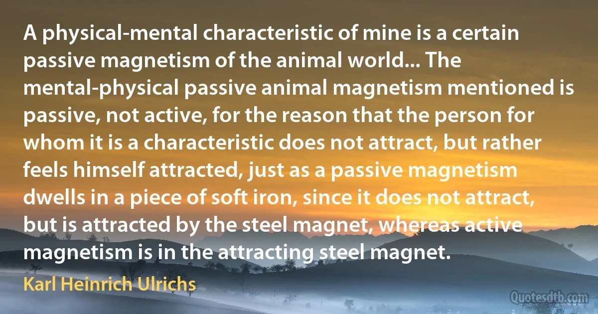 A physical-mental characteristic of mine is a certain passive magnetism of the animal world... The mental-physical passive animal magnetism mentioned is passive, not active, for the reason that the person for whom it is a characteristic does not attract, but rather feels himself attracted, just as a passive magnetism dwells in a piece of soft iron, since it does not attract, but is attracted by the steel magnet, whereas active magnetism is in the attracting steel magnet. (Karl Heinrich Ulrichs)