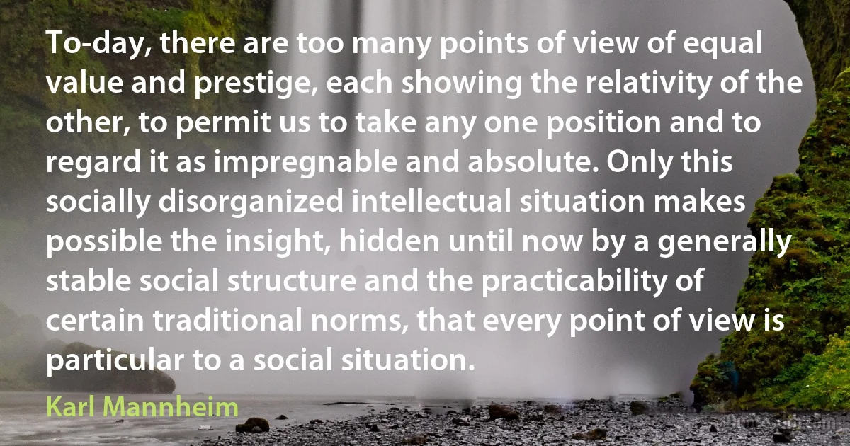 To-day, there are too many points of view of equal value and prestige, each showing the relativity of the other, to permit us to take any one position and to regard it as impregnable and absolute. Only this socially disorganized intellectual situation makes possible the insight, hidden until now by a generally stable social structure and the practicability of certain traditional norms, that every point of view is particular to a social situation. (Karl Mannheim)