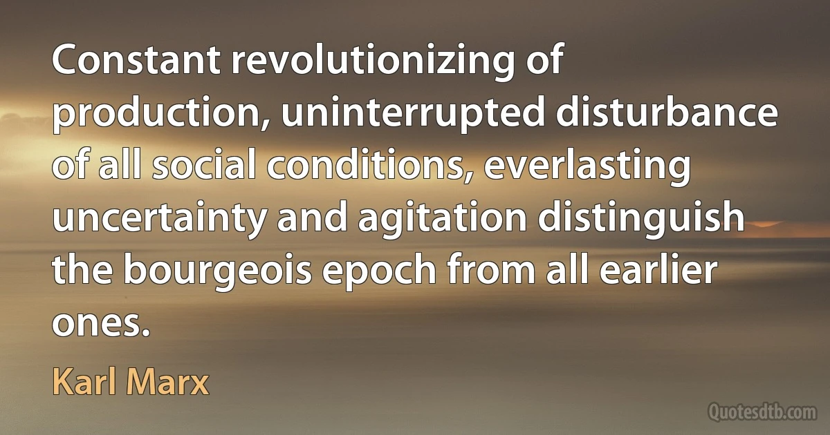 Constant revolutionizing of production, uninterrupted disturbance of all social conditions, everlasting uncertainty and agitation distinguish the bourgeois epoch from all earlier ones. (Karl Marx)