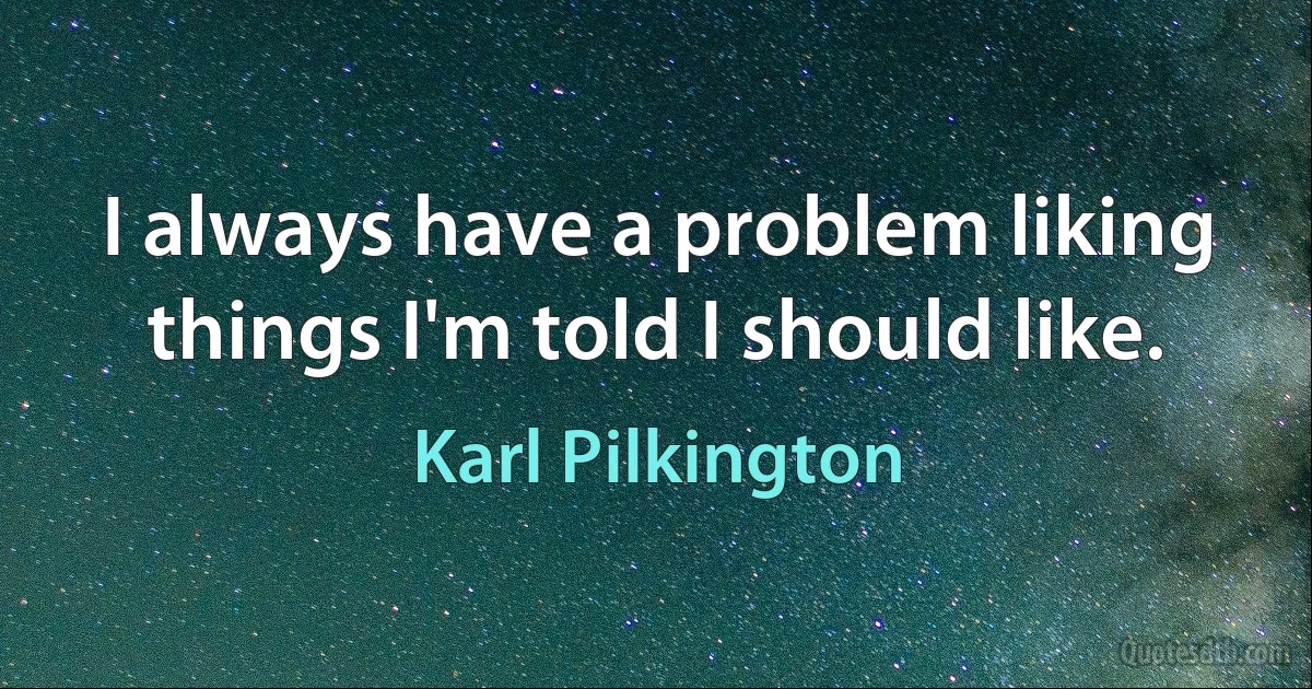 I always have a problem liking things I'm told I should like. (Karl Pilkington)