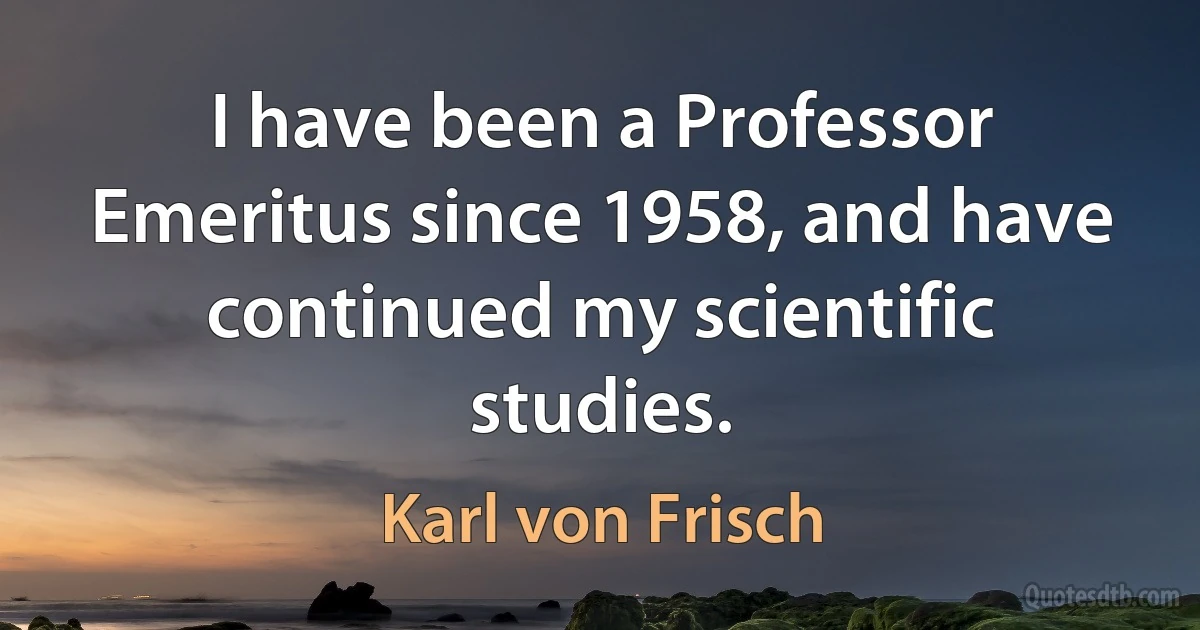 I have been a Professor Emeritus since 1958, and have continued my scientific studies. (Karl von Frisch)