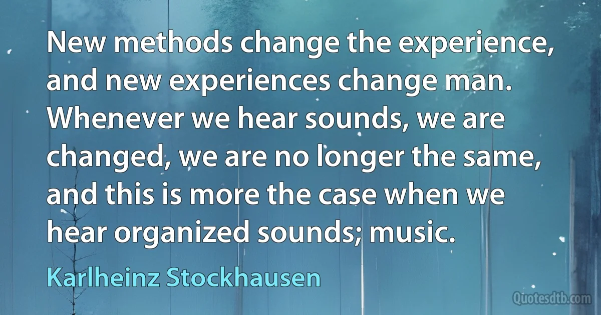 New methods change the experience, and new experiences change man. Whenever we hear sounds, we are changed, we are no longer the same, and this is more the case when we hear organized sounds; music. (Karlheinz Stockhausen)