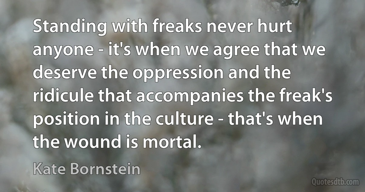 Standing with freaks never hurt anyone - it's when we agree that we deserve the oppression and the ridicule that accompanies the freak's position in the culture - that's when the wound is mortal. (Kate Bornstein)