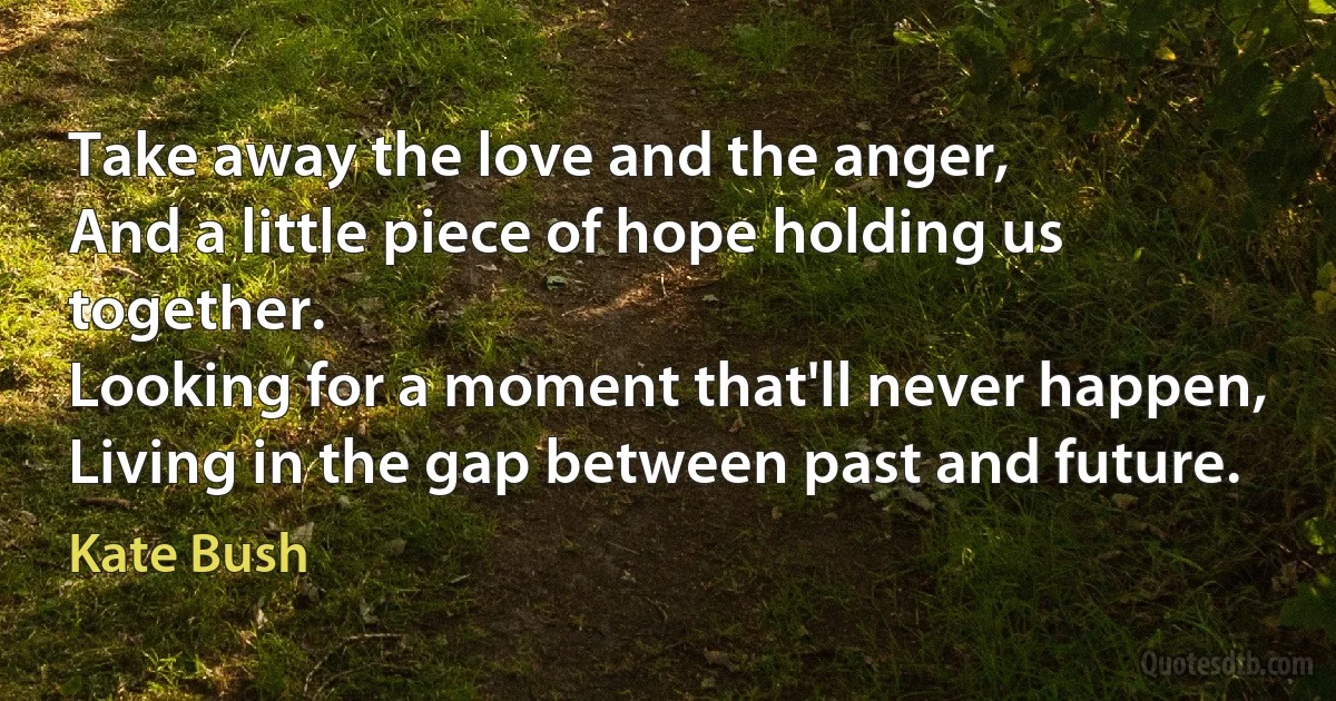 Take away the love and the anger,
And a little piece of hope holding us together.
Looking for a moment that'll never happen,
Living in the gap between past and future. (Kate Bush)