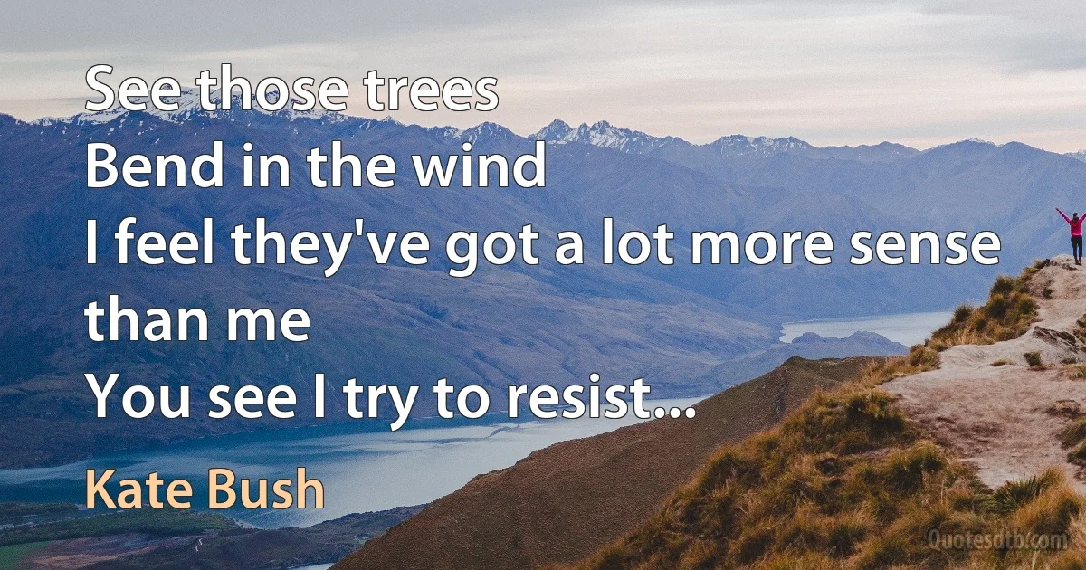 See those trees
Bend in the wind
I feel they've got a lot more sense than me
You see I try to resist... (Kate Bush)