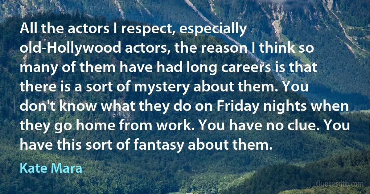 All the actors I respect, especially old-Hollywood actors, the reason I think so many of them have had long careers is that there is a sort of mystery about them. You don't know what they do on Friday nights when they go home from work. You have no clue. You have this sort of fantasy about them. (Kate Mara)