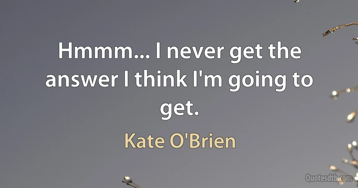 Hmmm... I never get the answer I think I'm going to get. (Kate O'Brien)