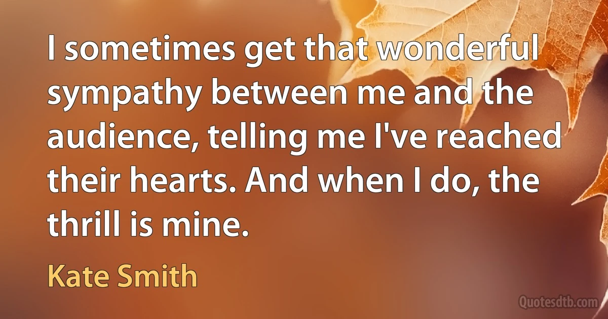 I sometimes get that wonderful sympathy between me and the audience, telling me I've reached their hearts. And when I do, the thrill is mine. (Kate Smith)