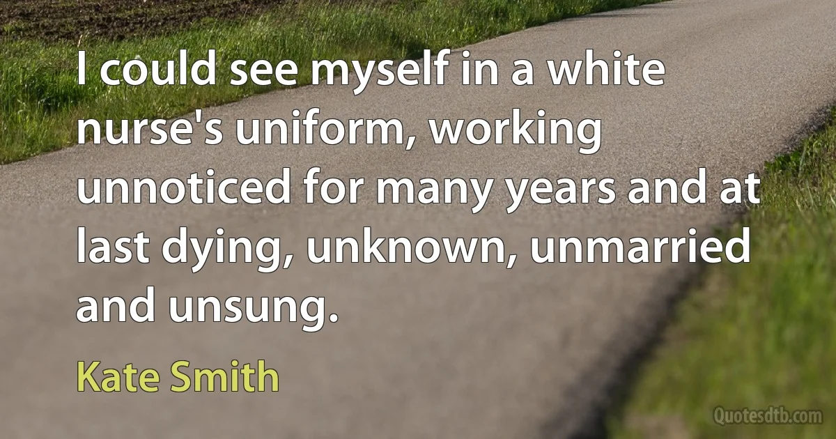 I could see myself in a white nurse's uniform, working unnoticed for many years and at last dying, unknown, unmarried and unsung. (Kate Smith)