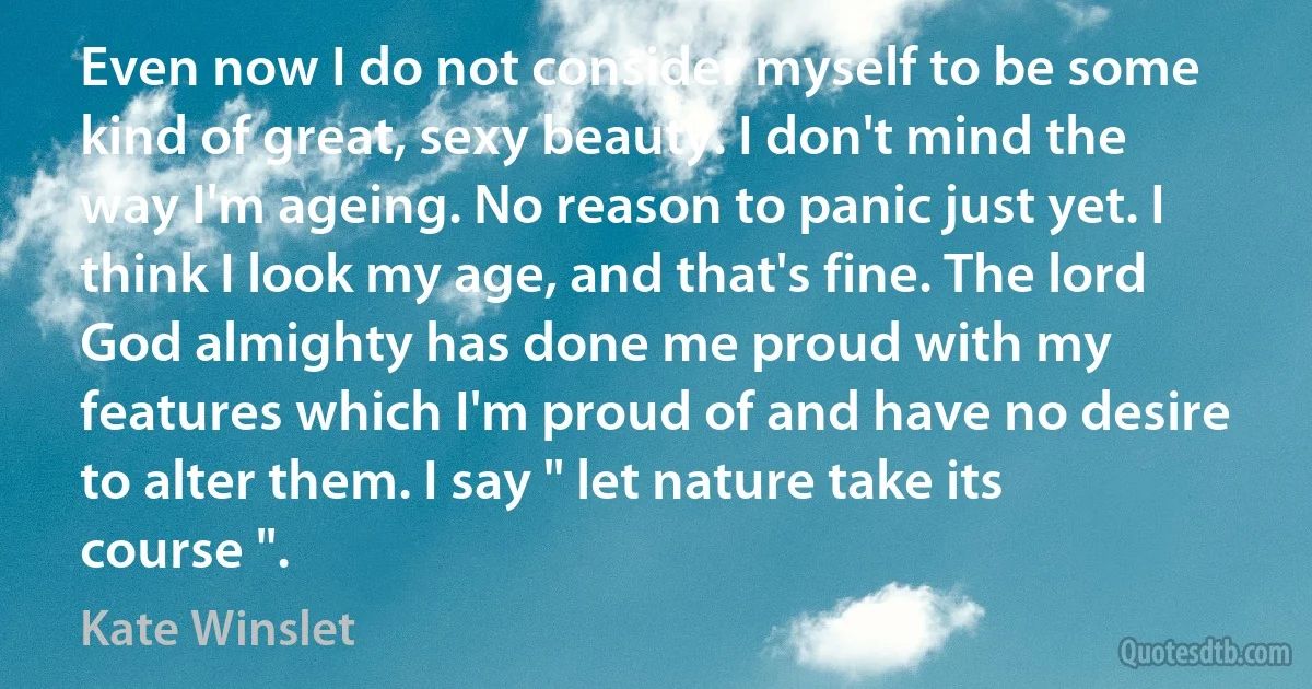 Even now I do not consider myself to be some kind of great, sexy beauty. I don't mind the way I'm ageing. No reason to panic just yet. I think I look my age, and that's fine. The lord God almighty has done me proud with my features which I'm proud of and have no desire to alter them. I say " let nature take its course ". (Kate Winslet)