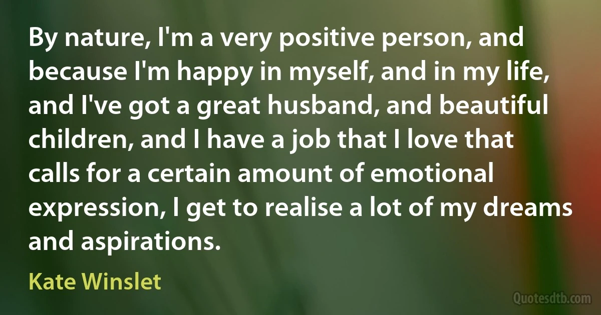 By nature, I'm a very positive person, and because I'm happy in myself, and in my life, and I've got a great husband, and beautiful children, and I have a job that I love that calls for a certain amount of emotional expression, I get to realise a lot of my dreams and aspirations. (Kate Winslet)