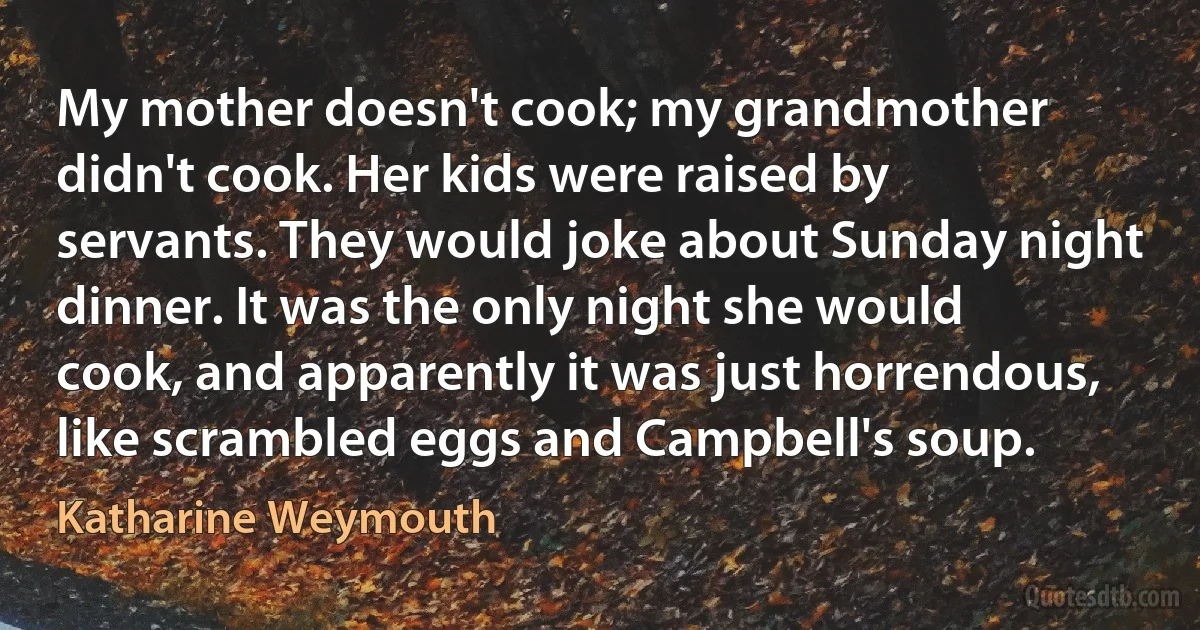 My mother doesn't cook; my grandmother didn't cook. Her kids were raised by servants. They would joke about Sunday night dinner. It was the only night she would cook, and apparently it was just horrendous, like scrambled eggs and Campbell's soup. (Katharine Weymouth)