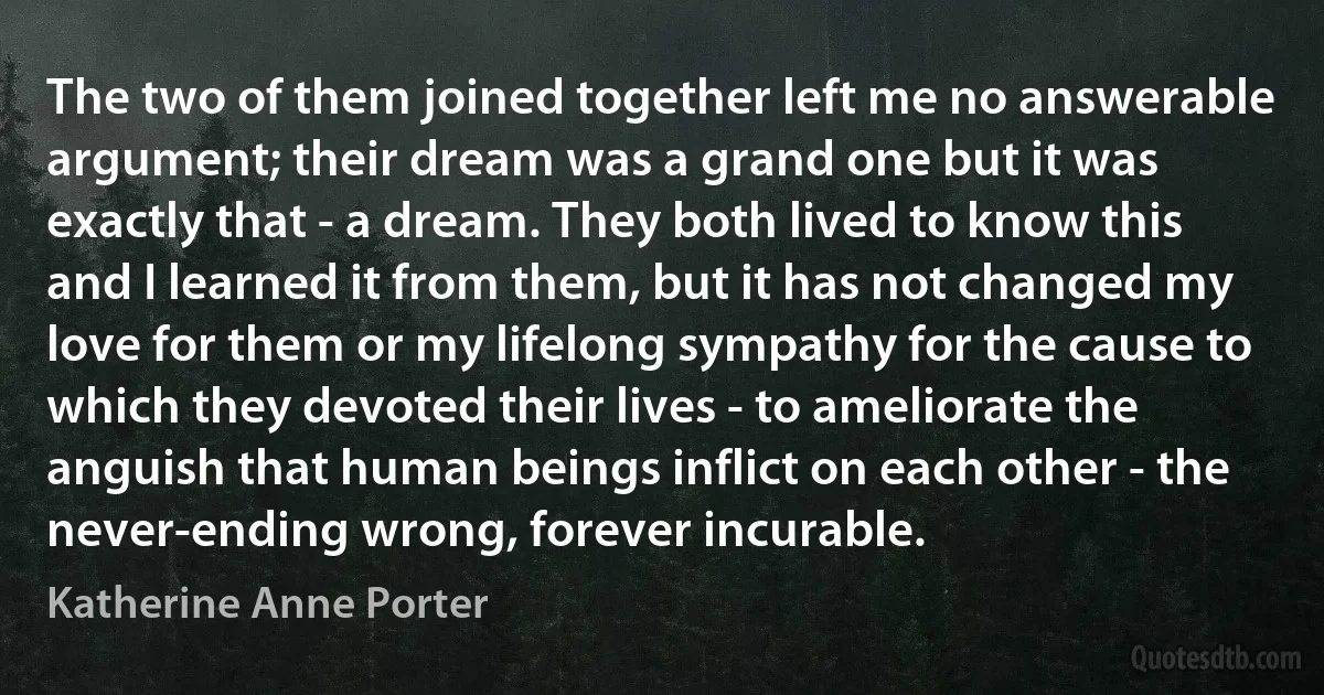 The two of them joined together left me no answerable argument; their dream was a grand one but it was exactly that - a dream. They both lived to know this and I learned it from them, but it has not changed my love for them or my lifelong sympathy for the cause to which they devoted their lives - to ameliorate the anguish that human beings inflict on each other - the never-ending wrong, forever incurable. (Katherine Anne Porter)