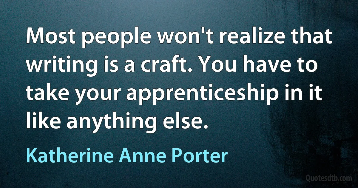 Most people won't realize that writing is a craft. You have to take your apprenticeship in it like anything else. (Katherine Anne Porter)