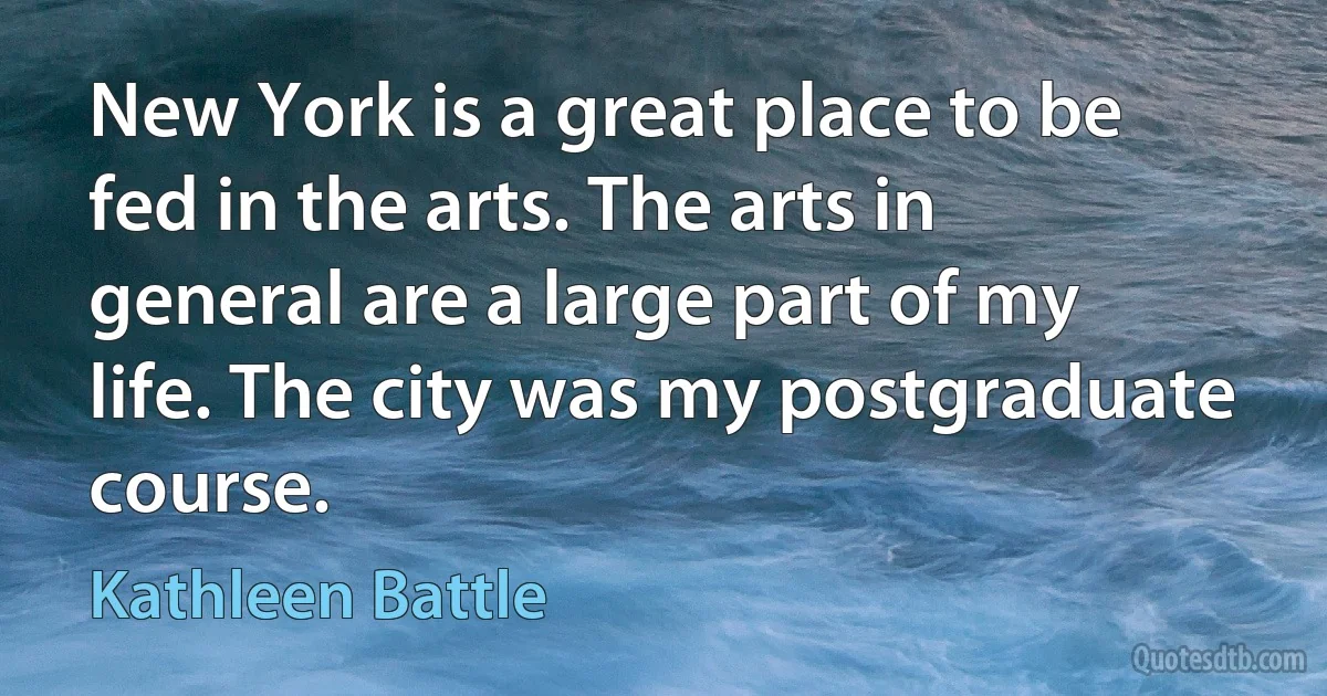 New York is a great place to be fed in the arts. The arts in general are a large part of my life. The city was my postgraduate course. (Kathleen Battle)