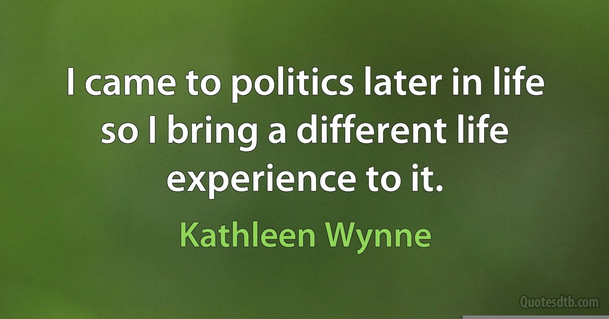 I came to politics later in life so I bring a different life experience to it. (Kathleen Wynne)