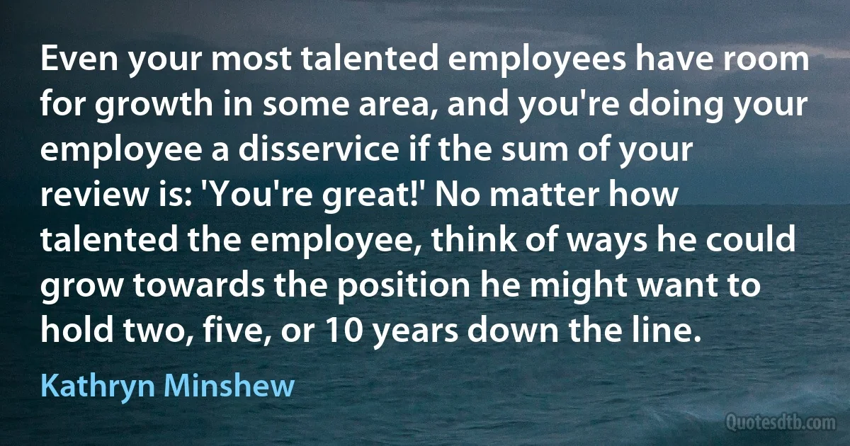 Even your most talented employees have room for growth in some area, and you're doing your employee a disservice if the sum of your review is: 'You're great!' No matter how talented the employee, think of ways he could grow towards the position he might want to hold two, five, or 10 years down the line. (Kathryn Minshew)