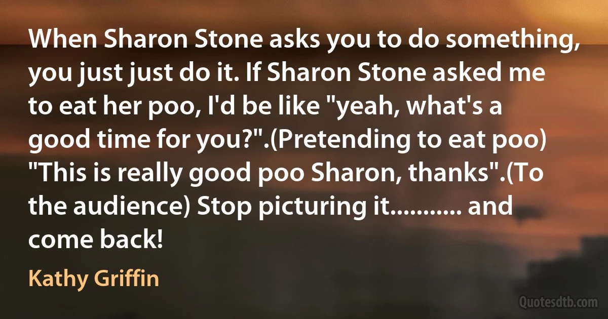 When Sharon Stone asks you to do something, you just just do it. If Sharon Stone asked me to eat her poo, I'd be like "yeah, what's a good time for you?".(Pretending to eat poo) "This is really good poo Sharon, thanks".(To the audience) Stop picturing it........... and come back! (Kathy Griffin)