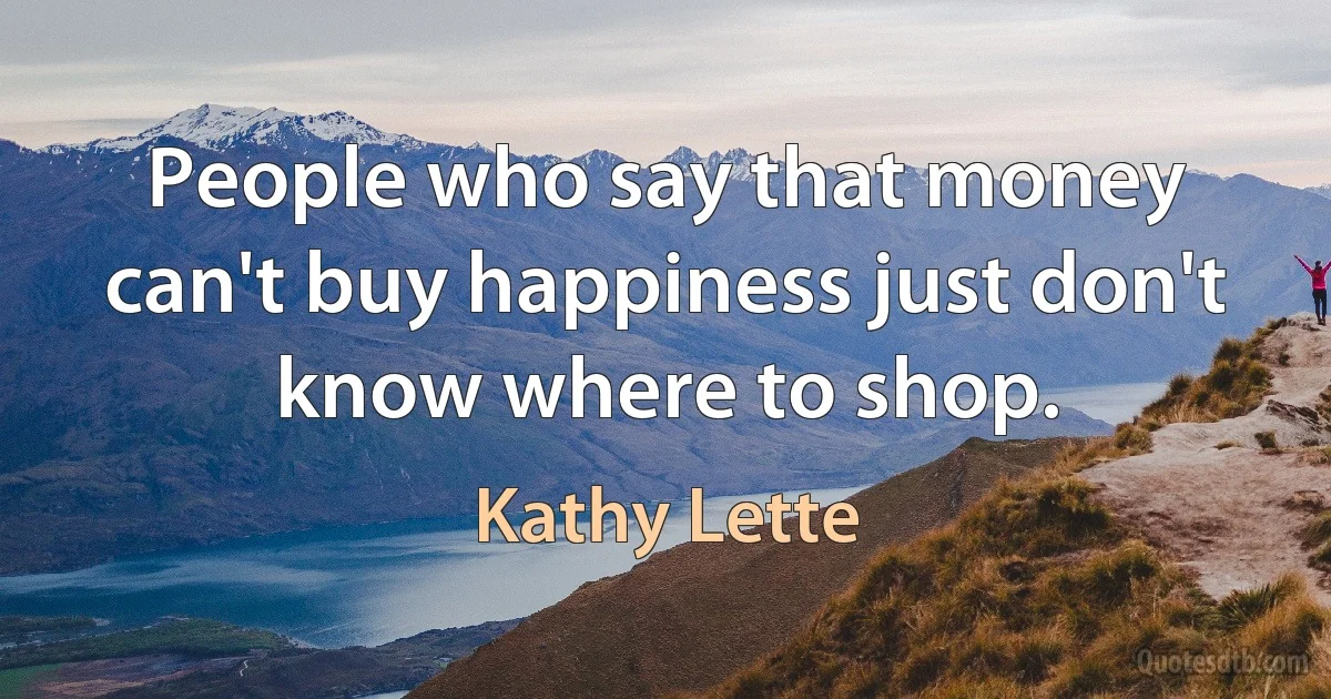 People who say that money can't buy happiness just don't know where to shop. (Kathy Lette)