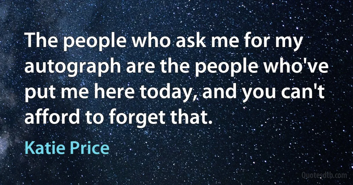 The people who ask me for my autograph are the people who've put me here today, and you can't afford to forget that. (Katie Price)