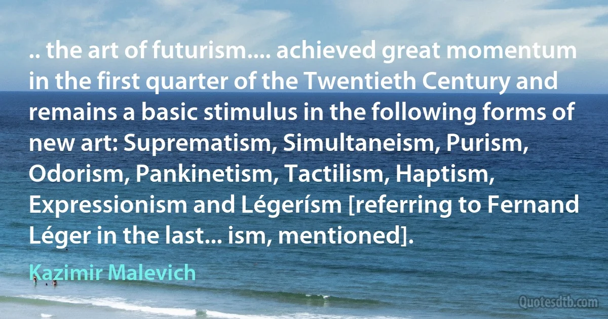 .. the art of futurism.... achieved great momentum in the first quarter of the Twentieth Century and remains a basic stimulus in the following forms of new art: Suprematism, Simultaneism, Purism, Odorism, Pankinetism, Tactilism, Haptism, Expressionism and Légerísm [referring to Fernand Léger in the last... ism, mentioned]. (Kazimir Malevich)