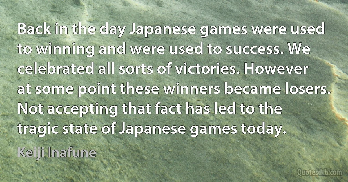 Back in the day Japanese games were used to winning and were used to success. We celebrated all sorts of victories. However at some point these winners became losers. Not accepting that fact has led to the tragic state of Japanese games today. (Keiji Inafune)