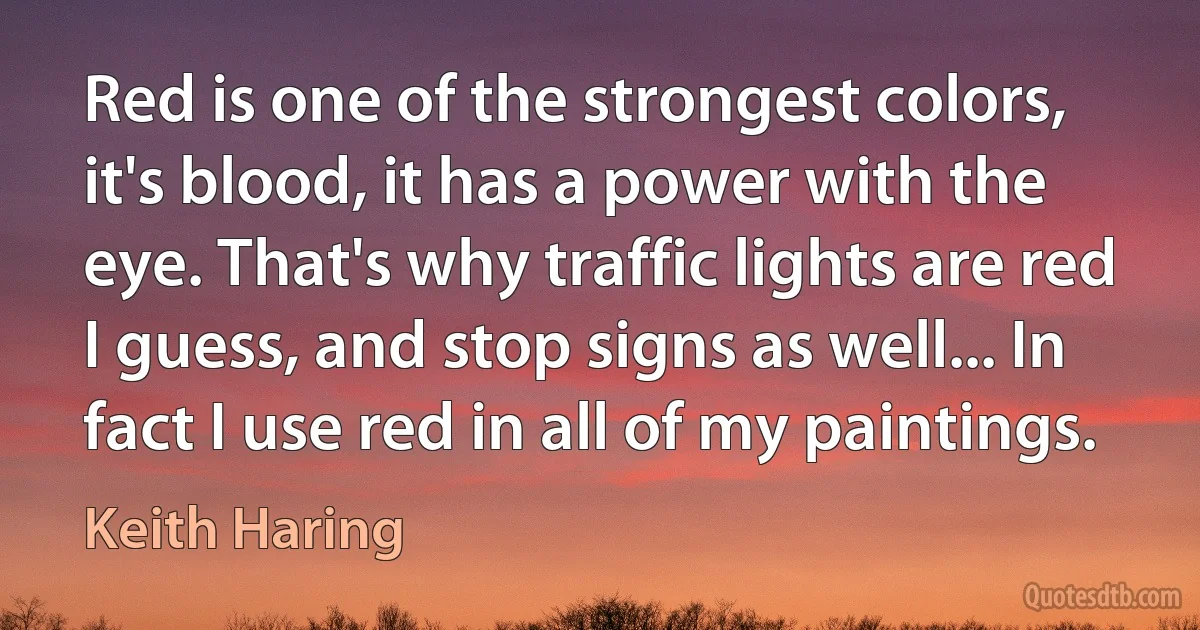 Red is one of the strongest colors, it's blood, it has a power with the eye. That's why traffic lights are red I guess, and stop signs as well... In fact I use red in all of my paintings. (Keith Haring)