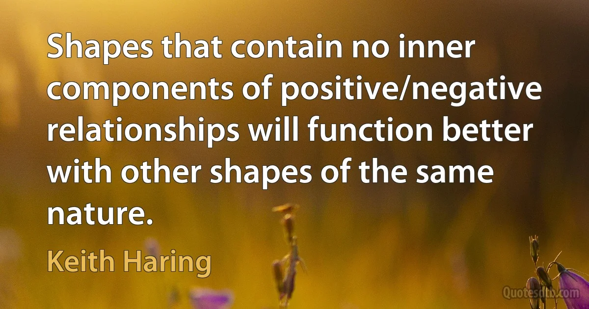 Shapes that contain no inner components of positive/negative relationships will function better with other shapes of the same nature. (Keith Haring)