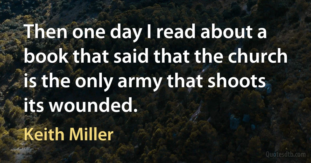 Then one day I read about a book that said that the church is the only army that shoots its wounded. (Keith Miller)