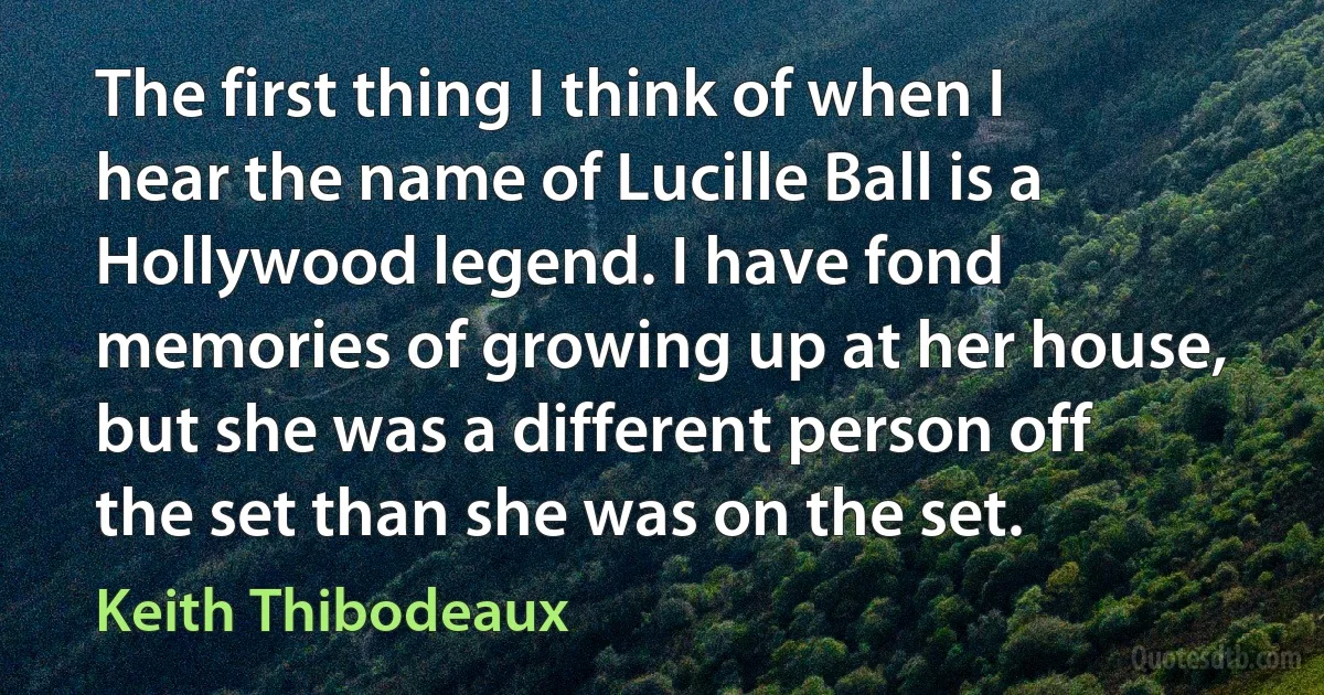 The first thing I think of when I hear the name of Lucille Ball is a Hollywood legend. I have fond memories of growing up at her house, but she was a different person off the set than she was on the set. (Keith Thibodeaux)