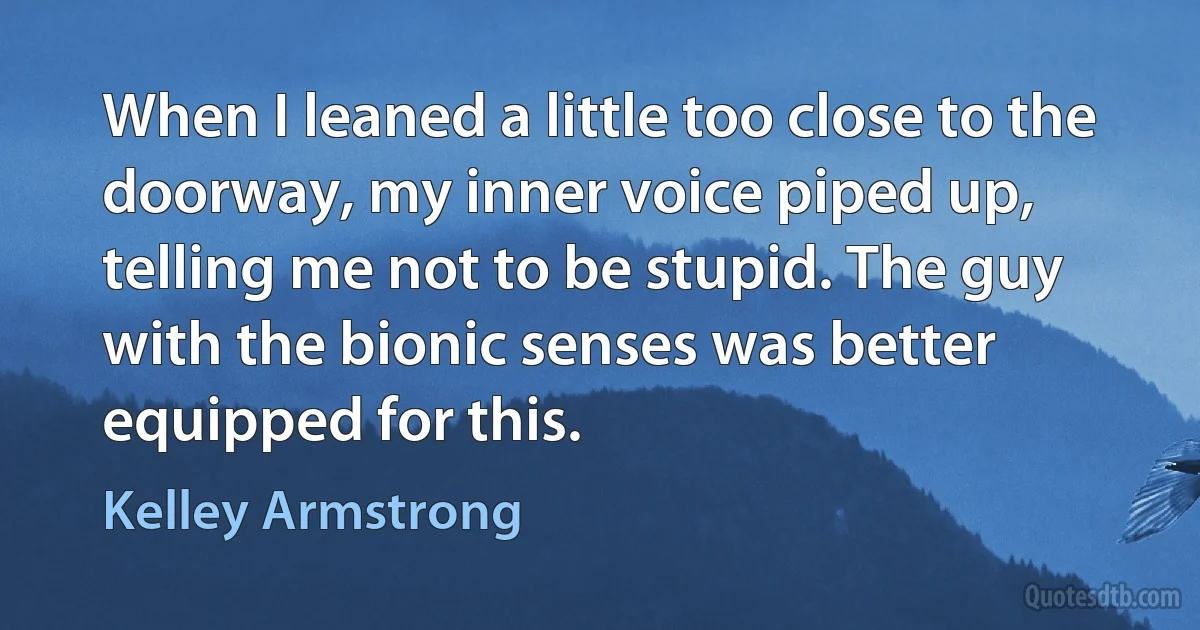 When I leaned a little too close to the doorway, my inner voice piped up, telling me not to be stupid. The guy with the bionic senses was better equipped for this. (Kelley Armstrong)