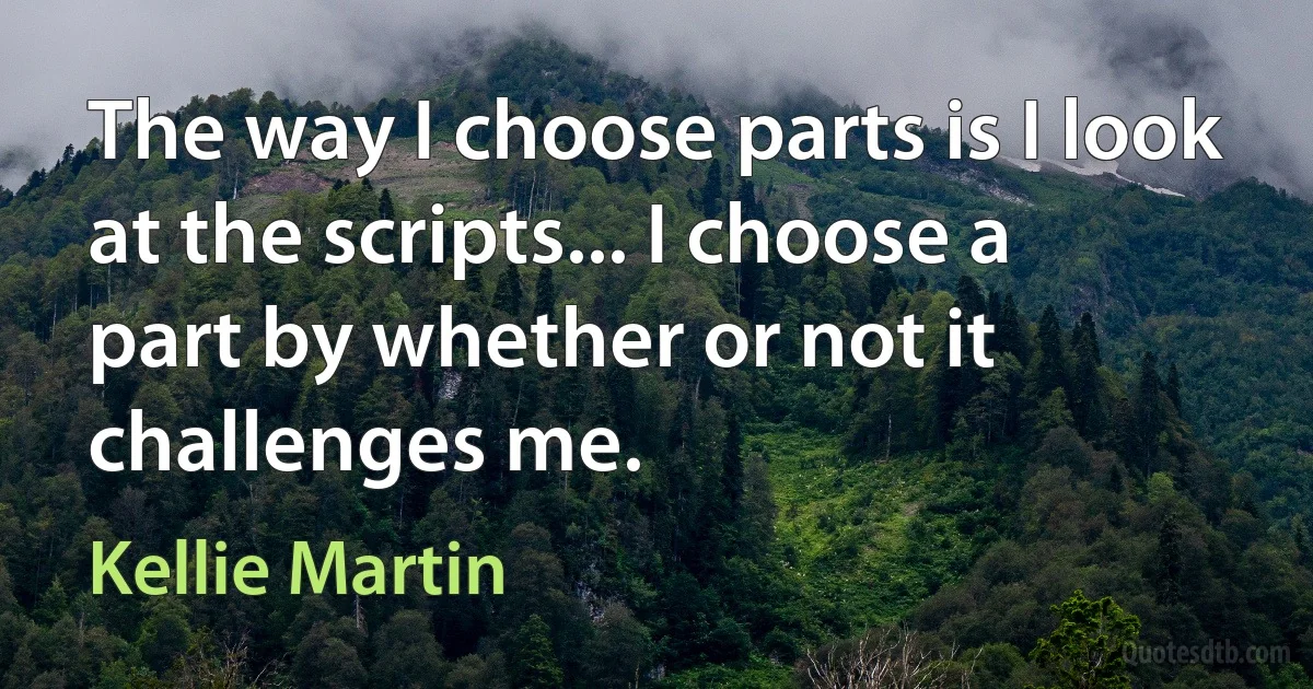 The way I choose parts is I look at the scripts... I choose a part by whether or not it challenges me. (Kellie Martin)