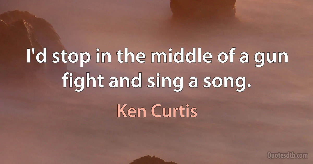 I'd stop in the middle of a gun fight and sing a song. (Ken Curtis)